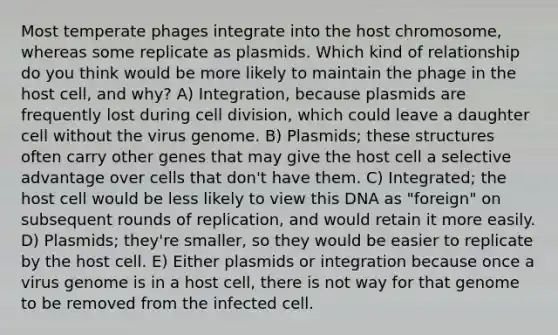 Most temperate phages integrate into the host chromosome, whereas some replicate as plasmids. Which kind of relationship do you think would be more likely to maintain the phage in the host cell, and why? A) Integration, because plasmids are frequently lost during cell division, which could leave a daughter cell without the virus genome. B) Plasmids; these structures often carry other genes that may give the host cell a selective advantage over cells that don't have them. C) Integrated; the host cell would be less likely to view this DNA as "foreign" on subsequent rounds of replication, and would retain it more easily. D) Plasmids; they're smaller, so they would be easier to replicate by the host cell. E) Either plasmids or integration because once a virus genome is in a host cell, there is not way for that genome to be removed from the infected cell.