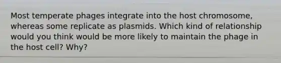 Most temperate phages integrate into the host chromosome, whereas some replicate as plasmids. Which kind of relationship would you think would be more likely to maintain the phage in the host cell? Why?