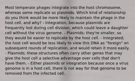 Most temperate phages integrate into the host chromosome, whereas some replicate as plasmids. Which kind of relationship do you think would be more likely to maintain the phage in the host cell, and why? - Integration, because plasmids are frequently lost during cell division, which could leave a daughter cell without the virus genome. - Plasmids; they're smaller, so they would be easier to replicate by the host cell. - Integrated; the host cell would be less likely to view this DNA as "foreign" on subsequent rounds of replication, and would retain it more easily. - Plasmids; these structures often carry other genes that may give the host cell a selective advantage over cells that don't have them. - Either plasmids or integration because once a virus genome is in a host cell, there is not way for that genome to be removed from the infected cell.