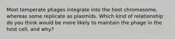 Most temperate phages integrate into the host chromosome, whereas some replicate as plasmids. Which kind of relationship do you think would be more likely to maintain the phage in the host cell, and why?