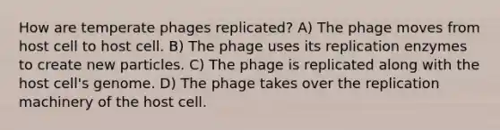 How are temperate phages replicated? A) The phage moves from host cell to host cell. B) The phage uses its replication enzymes to create new particles. C) The phage is replicated along with the host cell's genome. D) The phage takes over the replication machinery of the host cell.