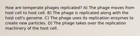 How are temperate phages replicated? A) The phage moves from host cell to host cell. B) The phage is replicated along with the host cell's genome. C) The phage uses its replication enzymes to create new particles. D) The phage takes over the replication machinery of the host cell.