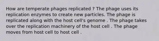 How are temperate phages replicated ? The phage uses its replication enzymes to create new particles. The phage is replicated along with the host cell's genome . The phage takes over the replication machinery of the host cell . The phage moves from host cell to host cell .