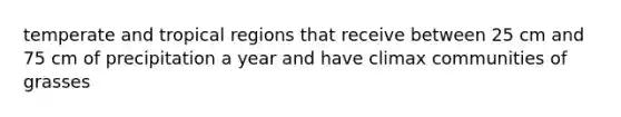 temperate and tropical regions that receive between 25 cm and 75 cm of precipitation a year and have climax communities of grasses
