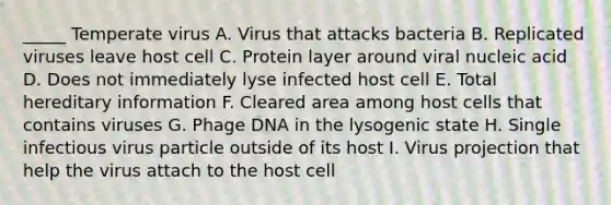 _____ Temperate virus A. Virus that attacks bacteria B. Replicated viruses leave host cell C. Protein layer around viral nucleic acid D. Does not immediately lyse infected host cell E. Total hereditary information F. Cleared area among host cells that contains viruses G. Phage DNA in the lysogenic state H. Single infectious virus particle outside of its host I. Virus projection that help the virus attach to the host cell