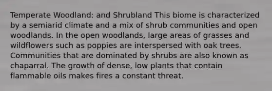 Temperate Woodland: and Shrubland This biome is characterized by a semiarid climate and a mix of shrub communities and open woodlands. In the open woodlands, large areas of grasses and wildflowers such as poppies are interspersed with oak trees. Communities that are dominated by shrubs are also known as chaparral. The growth of dense, low plants that contain flammable oils makes fires a constant threat.