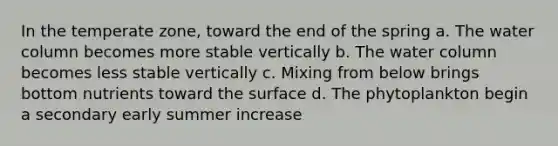 In the temperate zone, toward the end of the spring a. The water column becomes more stable vertically b. The water column becomes less stable vertically c. Mixing from below brings bottom nutrients toward the surface d. The phytoplankton begin a secondary early summer increase