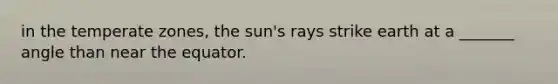 in the temperate zones, the sun's rays strike earth at a _______ angle than near the equator.