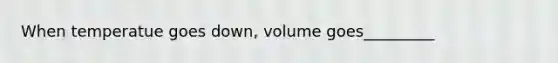 When temperatue goes down, volume goes_________