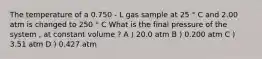 The temperature of a 0.750 - L gas sample at 25 ° C and 2.00 atm is changed to 250 ° C What is the final pressure of the system , at constant volume ? A ) 20.0 atm B ) 0.200 atm C ) 3.51 atm D ) 0.427 atm