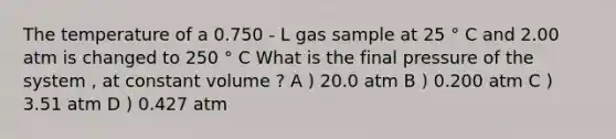 The temperature of a 0.750 - L gas sample at 25 ° C and 2.00 atm is changed to 250 ° C What is the final pressure of the system , at constant volume ? A ) 20.0 atm B ) 0.200 atm C ) 3.51 atm D ) 0.427 atm