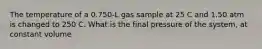 The temperature of a 0.750-L gas sample at 25 C and 1.50 atm is changed to 250 C. What is the final pressure of the system, at constant volume