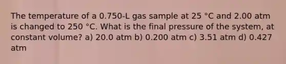 The temperature of a 0.750-L gas sample at 25 °C and 2.00 atm is changed to 250 °C. What is the final pressure of the system, at constant volume? a) 20.0 atm b) 0.200 atm c) 3.51 atm d) 0.427 atm