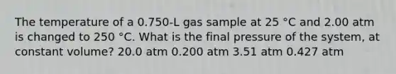 The temperature of a 0.750-L gas sample at 25 °C and 2.00 atm is changed to 250 °C. What is the final pressure of the system, at constant volume? 20.0 atm 0.200 atm 3.51 atm 0.427 atm