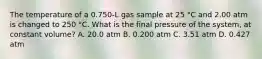 The temperature of a 0.750-L gas sample at 25 °C and 2.00 atm is changed to 250 °C. What is the final pressure of the system, at constant volume? A. 20.0 atm B. 0.200 atm C. 3.51 atm D. 0.427 atm