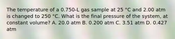 The temperature of a 0.750-L gas sample at 25 °C and 2.00 atm is changed to 250 °C. What is the final pressure of the system, at constant volume? A. 20.0 atm B. 0.200 atm C. 3.51 atm D. 0.427 atm