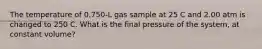 The temperature of 0.750-L gas sample at 25 C and 2.00 atm is changed to 250 C. What is the final pressure of the system, at constant volume?