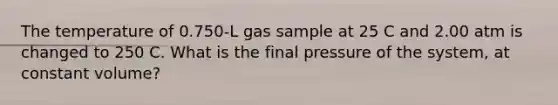 The temperature of 0.750-L gas sample at 25 C and 2.00 atm is changed to 250 C. What is the final pressure of the system, at constant volume?