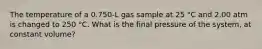 The temperature of a 0.750-L gas sample at 25 °C and 2.00 atm is changed to 250 °C. What is the final pressure of the system, at constant volume?