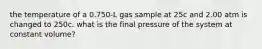 the temperature of a 0.750-L gas sample at 25c and 2.00 atm is changed to 250c. what is the final pressure of the system at constant volume?