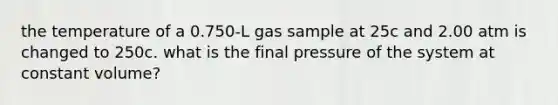 the temperature of a 0.750-L gas sample at 25c and 2.00 atm is changed to 250c. what is the final pressure of the system at constant volume?