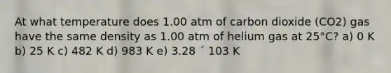 At what temperature does 1.00 atm of carbon dioxide (CO2) gas have the same density as 1.00 atm of helium gas at 25°C? a) 0 K b) 25 K c) 482 K d) 983 K e) 3.28 ´ 103 K