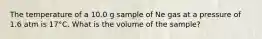 The temperature of a 10.0 g sample of Ne gas at a pressure of 1.6 atm is 17°C. What is the volume of the sample?