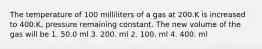 The temperature of 100 milliliters of a gas at 200.K is increased to 400.K, pressure remaining constant. The new volume of the gas will be 1. 50.0 ml 3. 200. ml 2. 100. ml 4. 400. ml