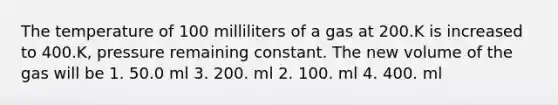 The temperature of 100 milliliters of a gas at 200.K is increased to 400.K, pressure remaining constant. The new volume of the gas will be 1. 50.0 ml 3. 200. ml 2. 100. ml 4. 400. ml