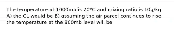 The temperature at 1000mb is 20*C and mixing ratio is 10g/kg A) the CL would be B) assuming the air parcel continues to rise the temperature at the 800mb level will be