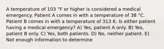 A temperature of 103 °F or higher is considered a medical emergency. Patient A comes in with a temperature of 38 °C. Patient B comes in with a temperature of 313 K. Is either patient having a medical emergency? A) Yes, patient A only. B) Yes, patient B only. C) Yes, both patients. D) No, neither patient. E) Not enough information to determine