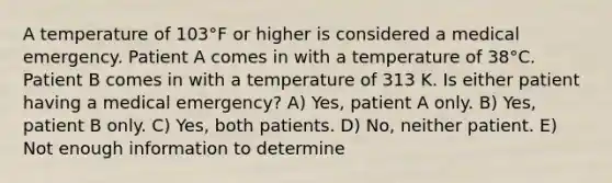 A temperature of 103°F or higher is considered a medical emergency. Patient A comes in with a temperature of 38°C. Patient B comes in with a temperature of 313 K. Is either patient having a medical emergency? A) Yes, patient A only. B) Yes, patient B only. C) Yes, both patients. D) No, neither patient. E) Not enough information to determine