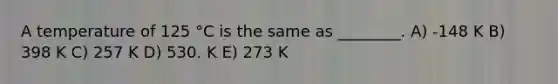 A temperature of 125 °C is the same as ________. A) -148 K B) 398 K C) 257 K D) 530. K E) 273 K