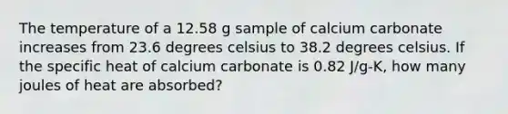 The temperature of a 12.58 g sample of calcium carbonate increases from 23.6 degrees celsius to 38.2 degrees celsius. If the specific heat of calcium carbonate is 0.82 J/g-K, how many joules of heat are absorbed?