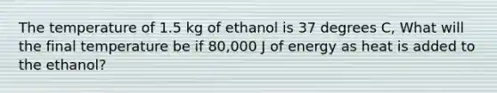 The temperature of 1.5 kg of ethanol is 37 degrees C, What will the final temperature be if 80,000 J of energy as heat is added to the ethanol?