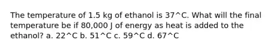 The temperature of 1.5 kg of ethanol is 37^C. What will the final temperature be if 80,000 J of energy as heat is added to the ethanol? a. 22^C b. 51^C c. 59^C d. 67^C