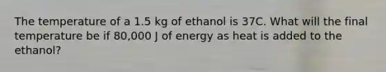 The temperature of a 1.5 kg of ethanol is 37C. What will the final temperature be if 80,000 J of energy as heat is added to the ethanol?