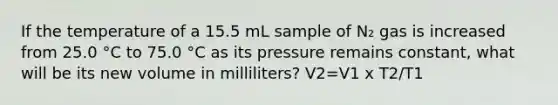 If the temperature of a 15.5 mL sample of N₂ gas is increased from 25.0 °C to 75.0 °C as its pressure remains constant, what will be its new volume in milliliters? V2=V1 x T2/T1