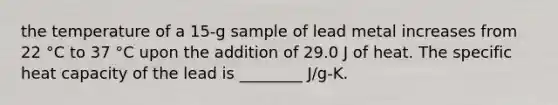 the temperature of a 15-g sample of lead metal increases from 22 °C to 37 °C upon the addition of 29.0 J of heat. The specific heat capacity of the lead is ________ J/g-K.