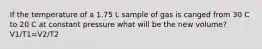 If the temperature of a 1.75 L sample of gas is canged from 30 C to 20 C at constant pressure what will be the new volume? V1/T1=V2/T2