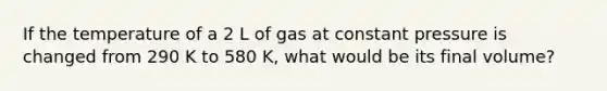 If the temperature of a 2 L of gas at constant pressure is changed from 290 K to 580 K, what would be its final volume?