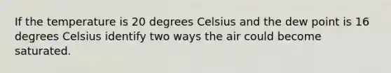 If the temperature is 20 degrees Celsius and the dew point is 16 degrees Celsius identify two ways the air could become saturated.