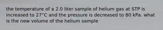 the temperature of a 2.0 liter sample of helium gas at STP is increased to 27°C and the pressure is decreased to 80 kPa. what is the new volume of the helium sample