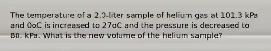 The temperature of a 2.0-liter sample of helium gas at 101.3 kPa and 0oC is increased to 27oC and the pressure is decreased to 80. kPa. What is the new volume of the helium sample?