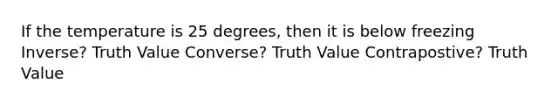 If the temperature is 25 degrees, then it is below freezing Inverse? Truth Value Converse? Truth Value Contrapostive? Truth Value