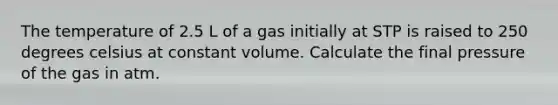 The temperature of 2.5 L of a gas initially at STP is raised to 250 degrees celsius at constant volume. Calculate the final pressure of the gas in atm.