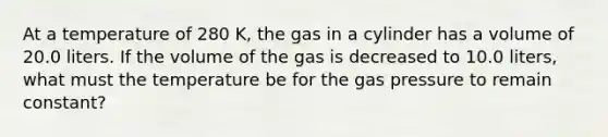 At a temperature of 280 K, the gas in a cylinder has a volume of 20.0 liters. If the volume of the gas is decreased to 10.0 liters, what must the temperature be for the gas pressure to remain constant?