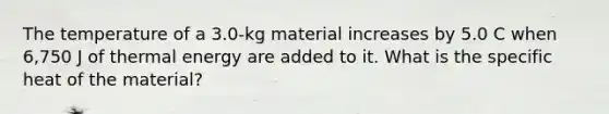 The temperature of a 3.0-kg material increases by 5.0 C when 6,750 J of thermal energy are added to it. What is the specific heat of the material?