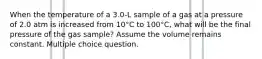 When the temperature of a 3.0-L sample of a gas at a pressure of 2.0 atm is increased from 10°C to 100°C, what will be the final pressure of the gas sample? Assume the volume remains constant. Multiple choice question.