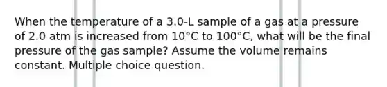 When the temperature of a 3.0-L sample of a gas at a pressure of 2.0 atm is increased from 10°C to 100°C, what will be the final pressure of the gas sample? Assume the volume remains constant. Multiple choice question.